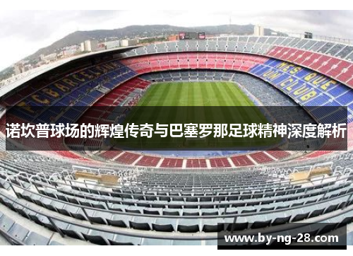 诺坎普球场的辉煌传奇与巴塞罗那足球精神深度解析 诺坎普球场的辉煌传奇与巴塞罗那足球精神深度解析