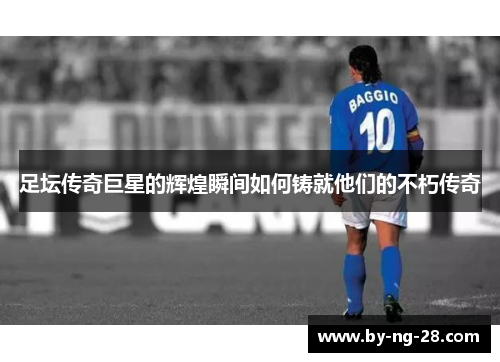 足坛传奇巨星的辉煌瞬间如何铸就他们的不朽传奇 足坛传奇巨星的辉煌瞬间如何铸就他们的不朽传奇