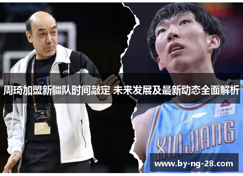 周琦加盟新疆队时间敲定 未来发展及最新动态全面解析