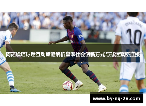 阿诺埃塔球迷互动策略解析皇家社会创新方式与球迷紧密连接 阿诺埃塔球迷互动策略解析皇家社会创新方式与球迷紧密连接