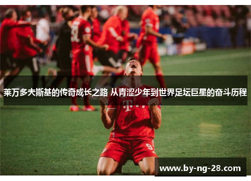 莱万多夫斯基的传奇成长之路 从青涩少年到世界足坛巨星的奋斗历程 莱万多夫斯基的传奇成长之路 从青涩少年到世界足坛巨星的奋斗历程